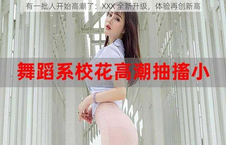 有一批人开始高潮了：XXX 全新升级，体验再创新高